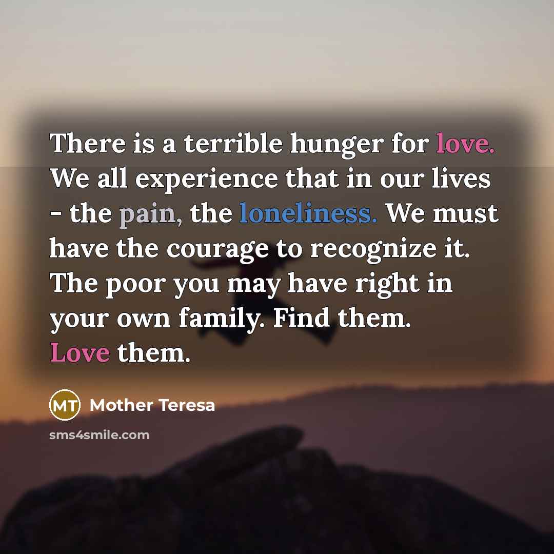 “There is a terrible hunger for love. We all experience that in our lives - the pain, the loneliness. We must have the courage to recognize it. The poor you may have right in your own family. Find them. Love them.” quote by Mother Teresa