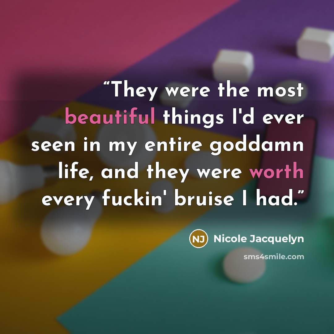 “They were the most beautiful things I'd ever seen in my entire goddamn life, and they were worth every fuckin' bruise I had.” quote by Nicole Jacquelyn