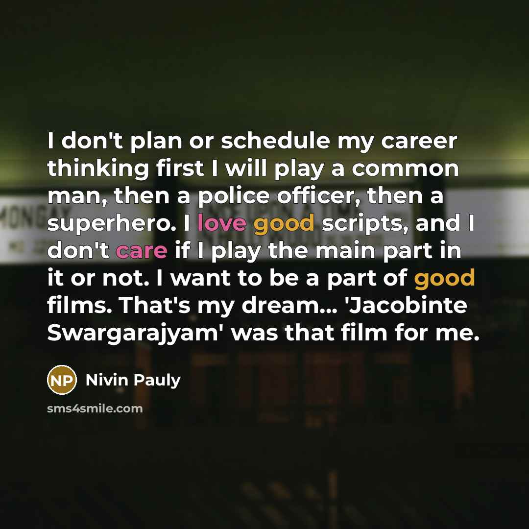 “I don't plan or schedule my career thinking first I will play a common man, then a police officer, then a superhero. I love good scripts, and I don't care if I play the main part in it or not. I want to be a part of good films. That's my dream... 'Jacobinte Swargarajyam' was that film for me.” quote by Nivin Pauly