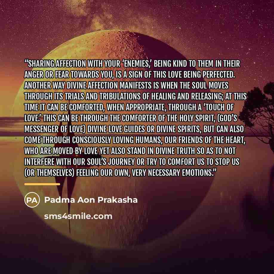 “Sharing affection with your ‘enemies,’ being kind to them in their anger or fear towards you, is a sign of this love being perfected. Another way Divine affection manifests is when the soul moves through its trials and tribulations of healing and releasing; at this time it can be comforted, when…” quote by Padma Aon Prakasha
