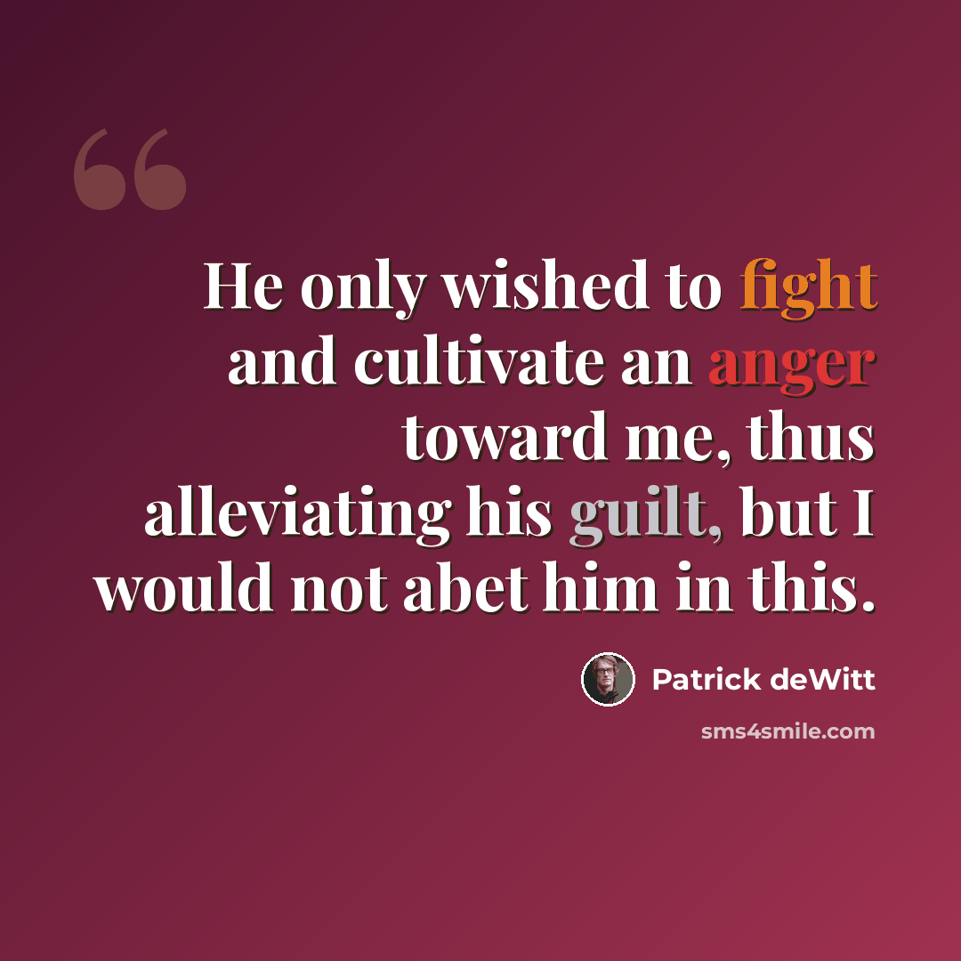 “He only wished to fight and cultivate an anger toward me, thus alleviating his guilt, but I would not abet him in this.” quote by Patrick deWitt