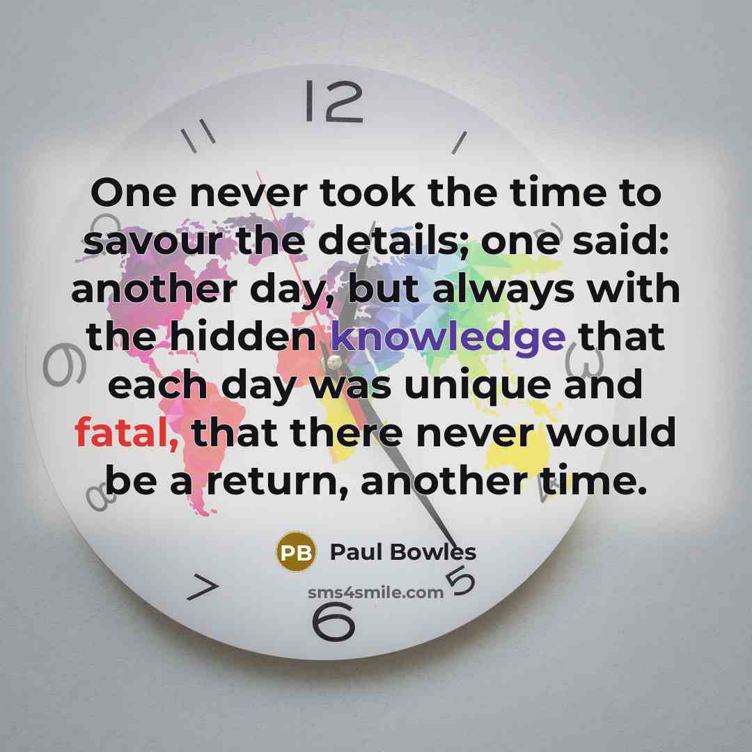“One never took the time to savour the details; one said: another day, but always with the hidden knowledge that each day was unique and fatal, that there never would be a return, another time.” quote by Paul Bowles