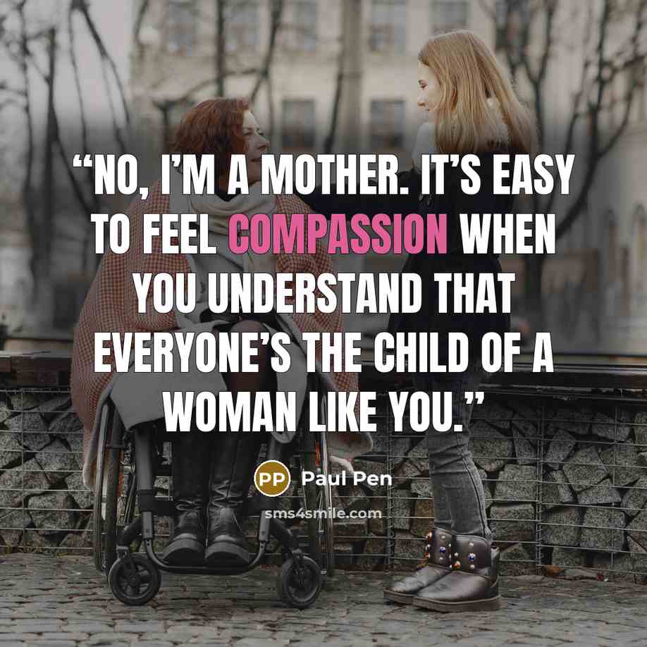 “No, I’m a mother. It’s easy to feel compassion when you understand that everyone’s the child of a woman like you.” quote by Paul Pen