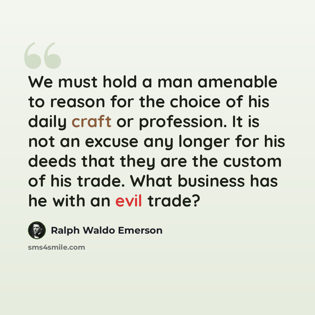 “We must hold a man amenable to reason for the choice of his daily craft or profession. It is not an excuse any longer for his deeds that they are the custom of his trade. What business has he with an evil trade?” quote by Ralph Waldo Emerson