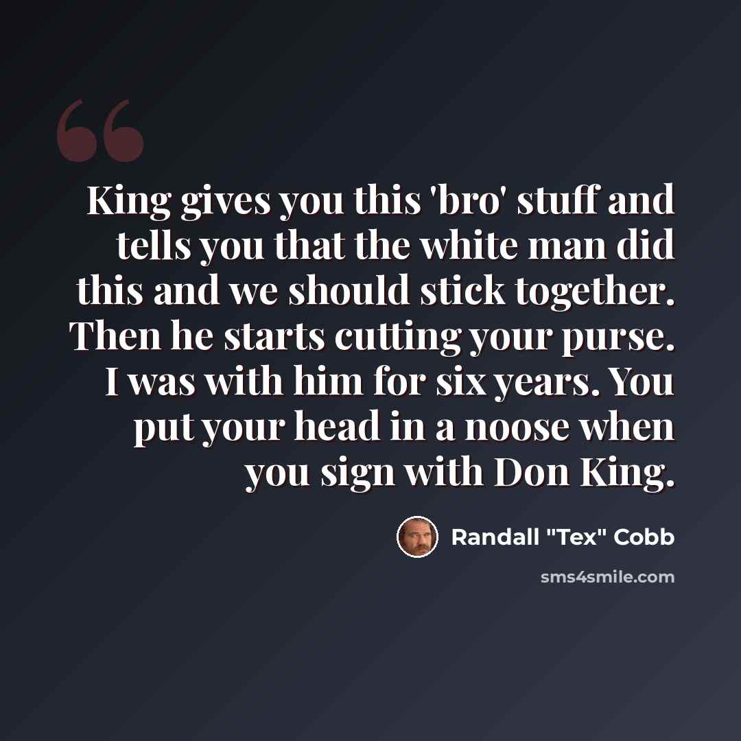 “King gives you this 'bro' stuff and tells you that the white man did this and we should stick together. Then he starts cutting your purse. I was with him for six years. You put your head in a noose when you sign with Don King.” quote by Randall "Tex" Cobb