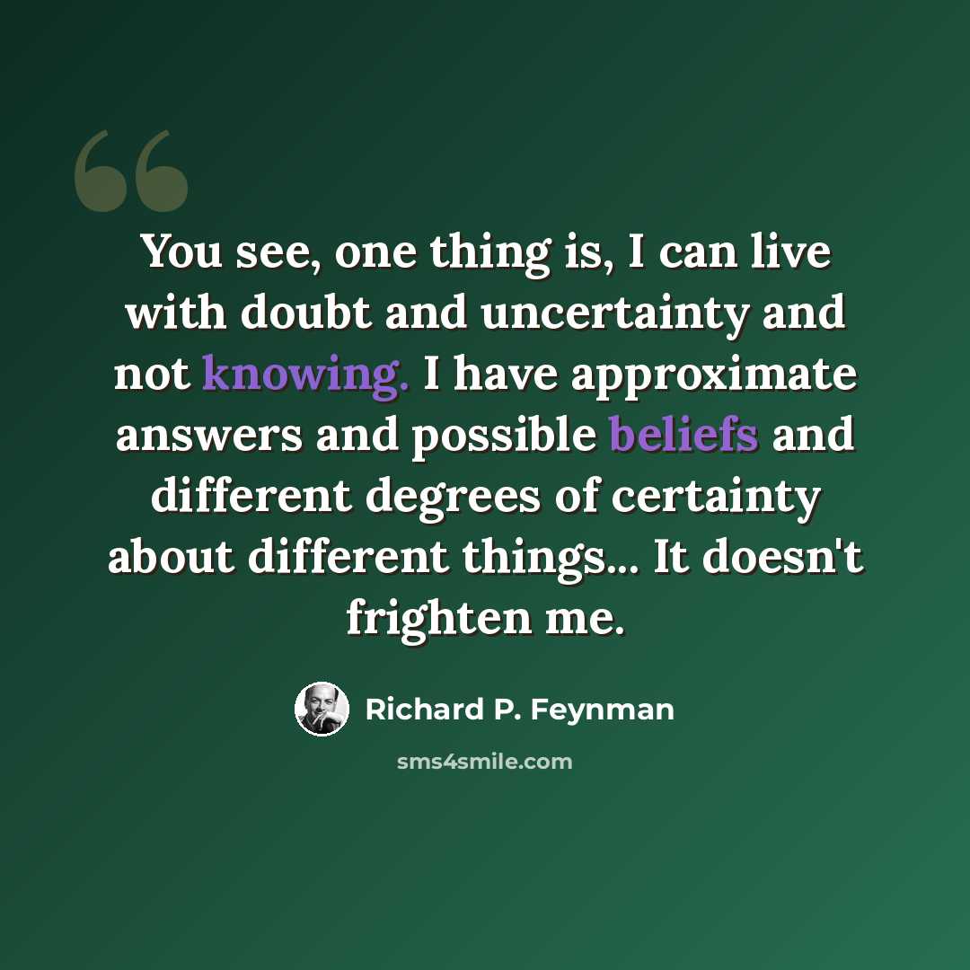 “You see, one thing is, I can live with doubt and uncertainty and not knowing. I have approximate answers and possible beliefs and different degrees of certainty about different things... It doesn't frighten me.” quote by Richard P. Feynman