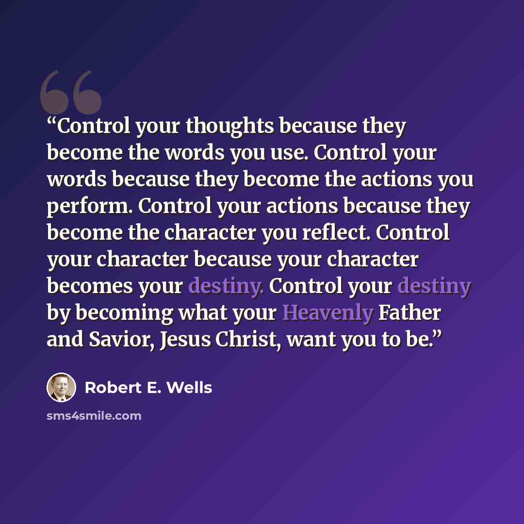 “Control your thoughts because they become the words you use. Control your words because they become the actions you perform. Control your actions because they become the character you reflect. Control your character because your character becomes your destiny. Control your destiny by becoming what…” quote by Robert E. Wells