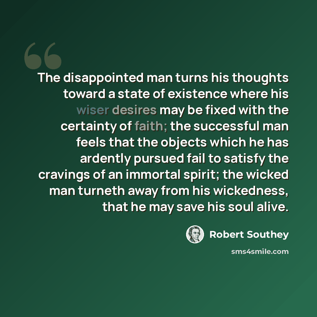 “The disappointed man turns his thoughts toward a state of existence where his wiser desires may be fixed with the certainty of faith; the successful man feels that the objects which he has ardently pursued fail to satisfy the cravings of an immortal spirit; the wicked man turneth away from his…” quote by Robert Southey
