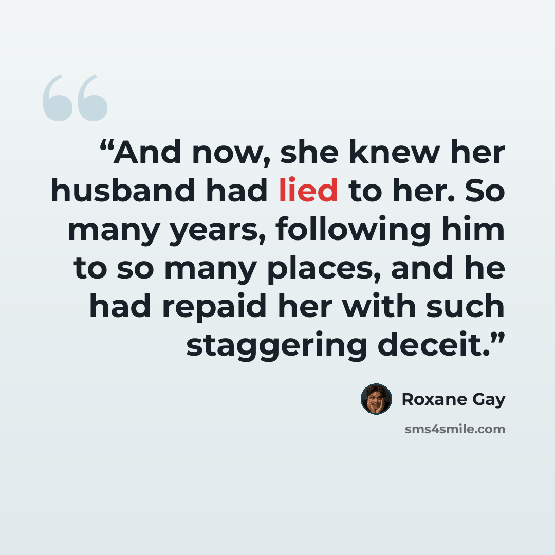 “And now, she knew her husband had lied to her. So many years, following him to so many places, and he had repaid her with such staggering deceit.” quote by Roxane Gay