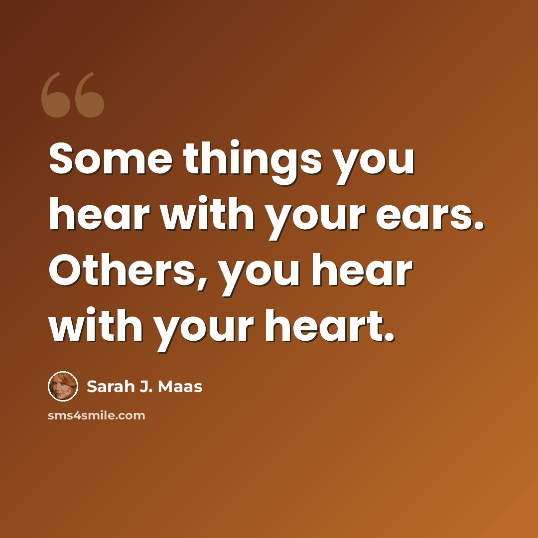 “Some things you hear with your ears. Others, you hear with your heart.” quote by Sarah J. Maas