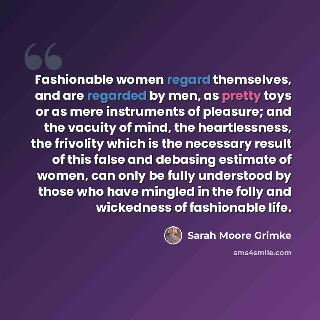 “Fashionable women regard themselves, and are regarded by men, as pretty toys or as mere instruments of pleasure; and the vacuity of mind, the heartlessness, the frivolity which is the necessary result of this false and debasing estimate of women, can only be fully understood by those who have…” quote by Sarah Moore Grimke
