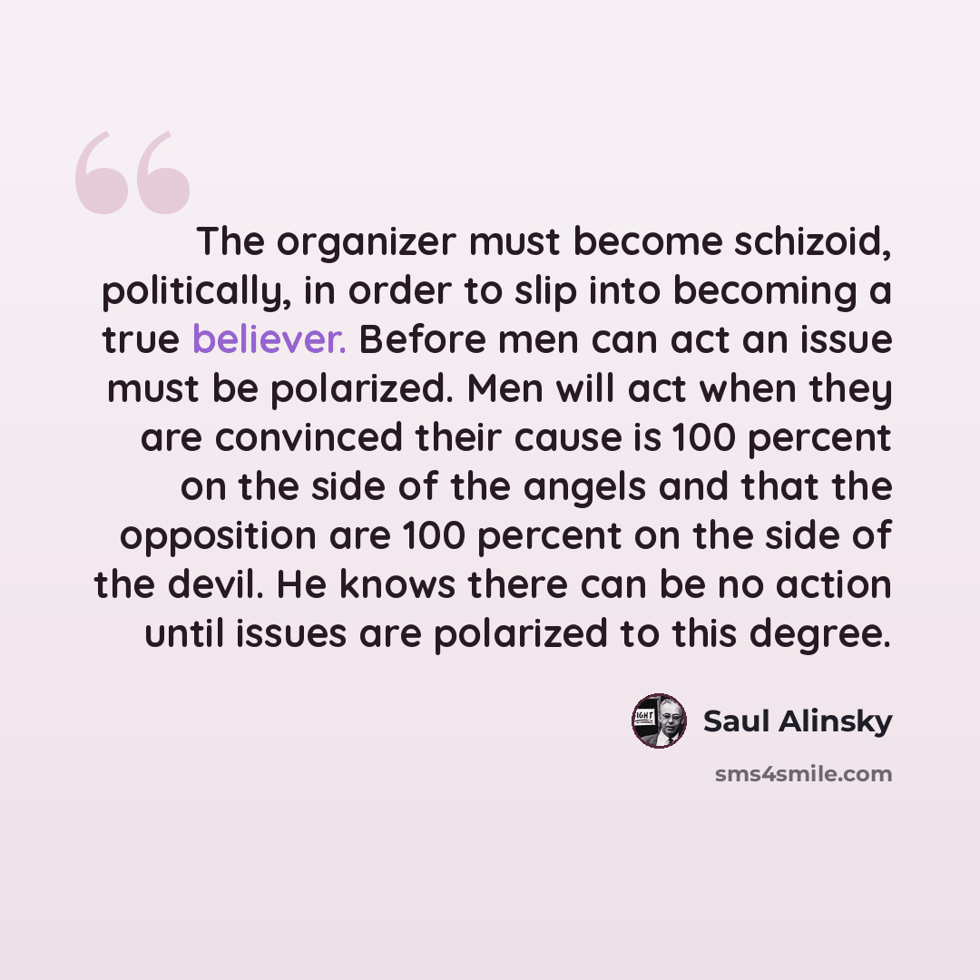 “The organizer must become schizoid, politically, in order to slip into becoming a true believer. Before men can act an issue must be polarized. Men will act when they are convinced their cause is 100 percent on the side of the angels and that the opposition are 100 percent on the side of the…” quote by Saul Alinsky