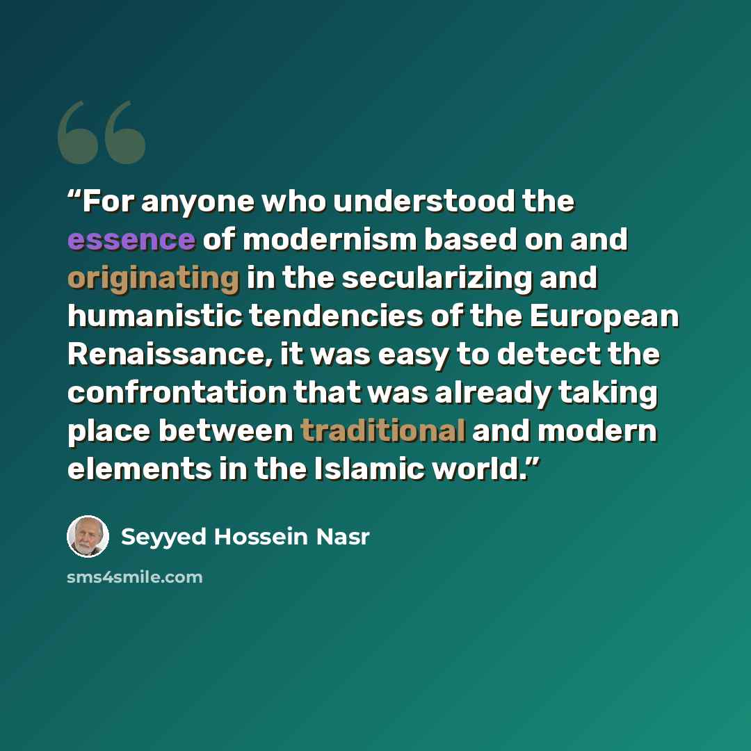 “For anyone who understood the essence of modernism based on and originating in the secularizing and humanistic tendencies of the European Renaissance, it was easy to detect the confrontation that was already taking place between traditional and modern elements in the Islamic world.” quote by Seyyed Hossein Nasr