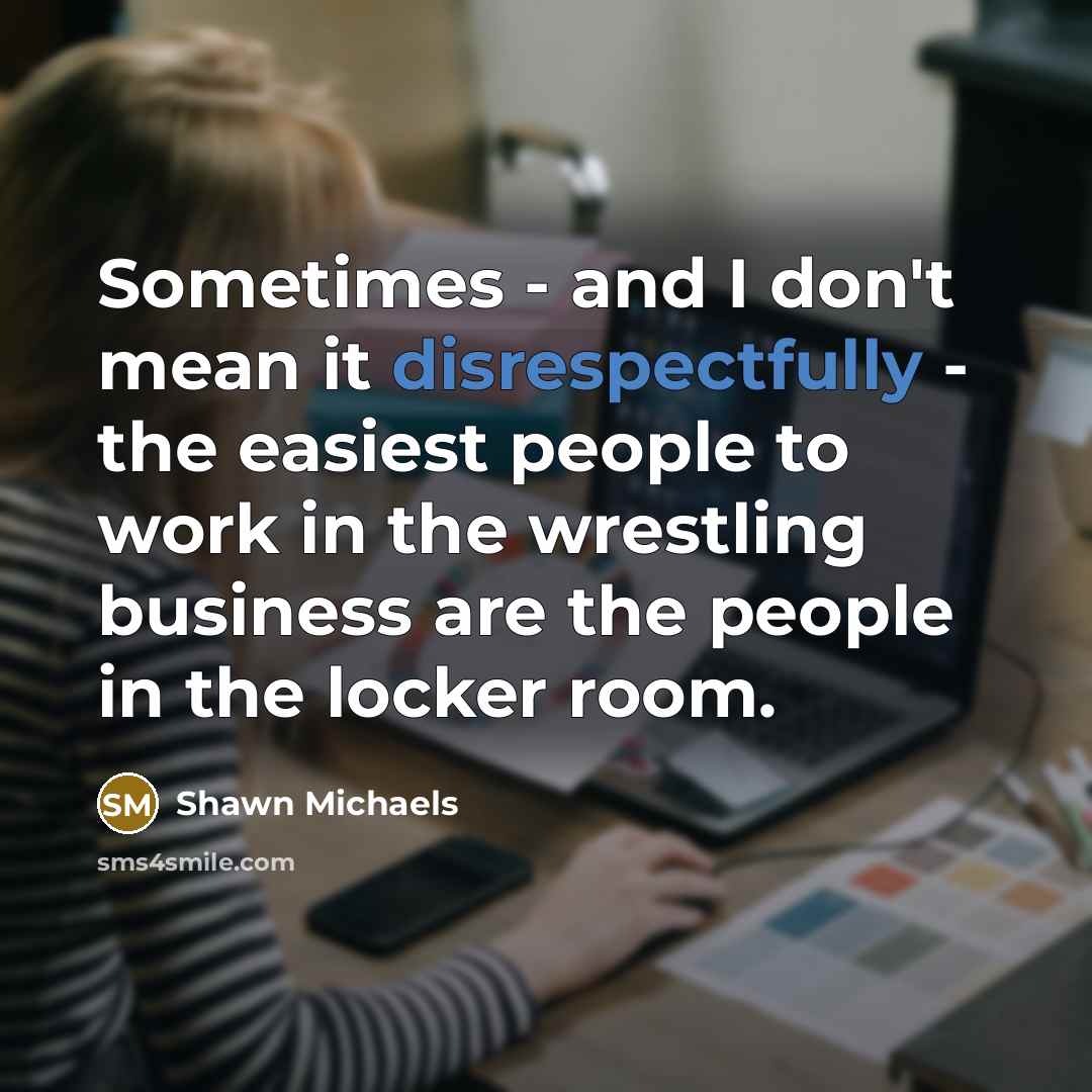“Sometimes - and I don't mean it disrespectfully - the easiest people to work in the wrestling business are the people in the locker room.” quote by Shawn Michaels