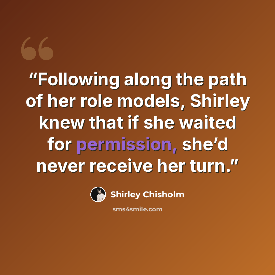 “Following along the path of her role models, Shirley knew that if she waited for permission, she’d never receive her turn.” quote by Shirley Chisholm