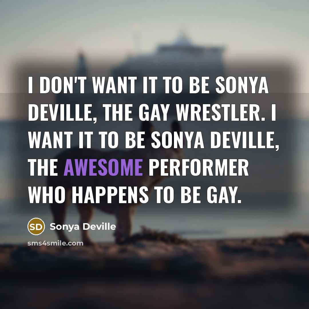 “I don't want it to be Sonya Deville, the gay wrestler. I want it to be Sonya Deville, the awesome performer who happens to be gay.” quote by Sonya Deville