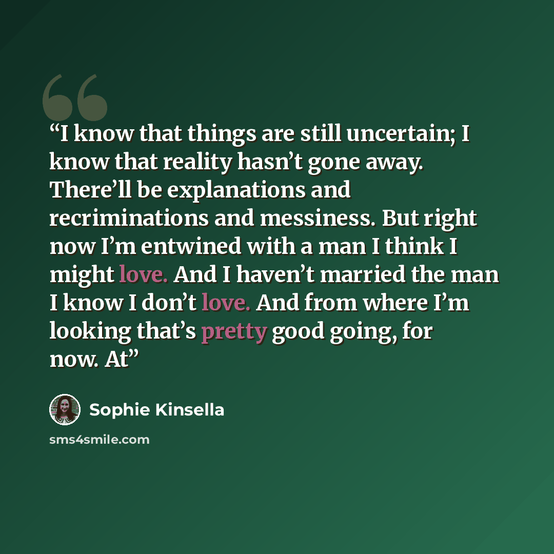 “I know that things are still uncertain; I know that reality hasn’t gone away. There’ll be explanations and recriminations and messiness. But right now I’m entwined with a man I think I might love. And I haven’t married the man I know I don’t love. And from where I’m looking that’s pretty good…” quote by Sophie Kinsella