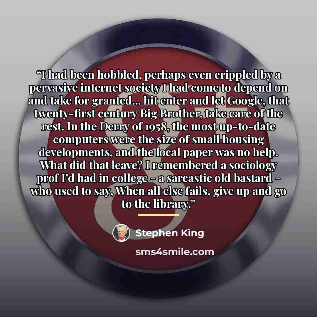 “I had been hobbled, perhaps even crippled by a pervasive internet society I had come to depend on and take for granted... hit enter and let Google, that twenty-first century Big Brother, take care of the rest. In the Derry of 1958, the most up-to-date computers were the size of small housing…” quote by Stephen King