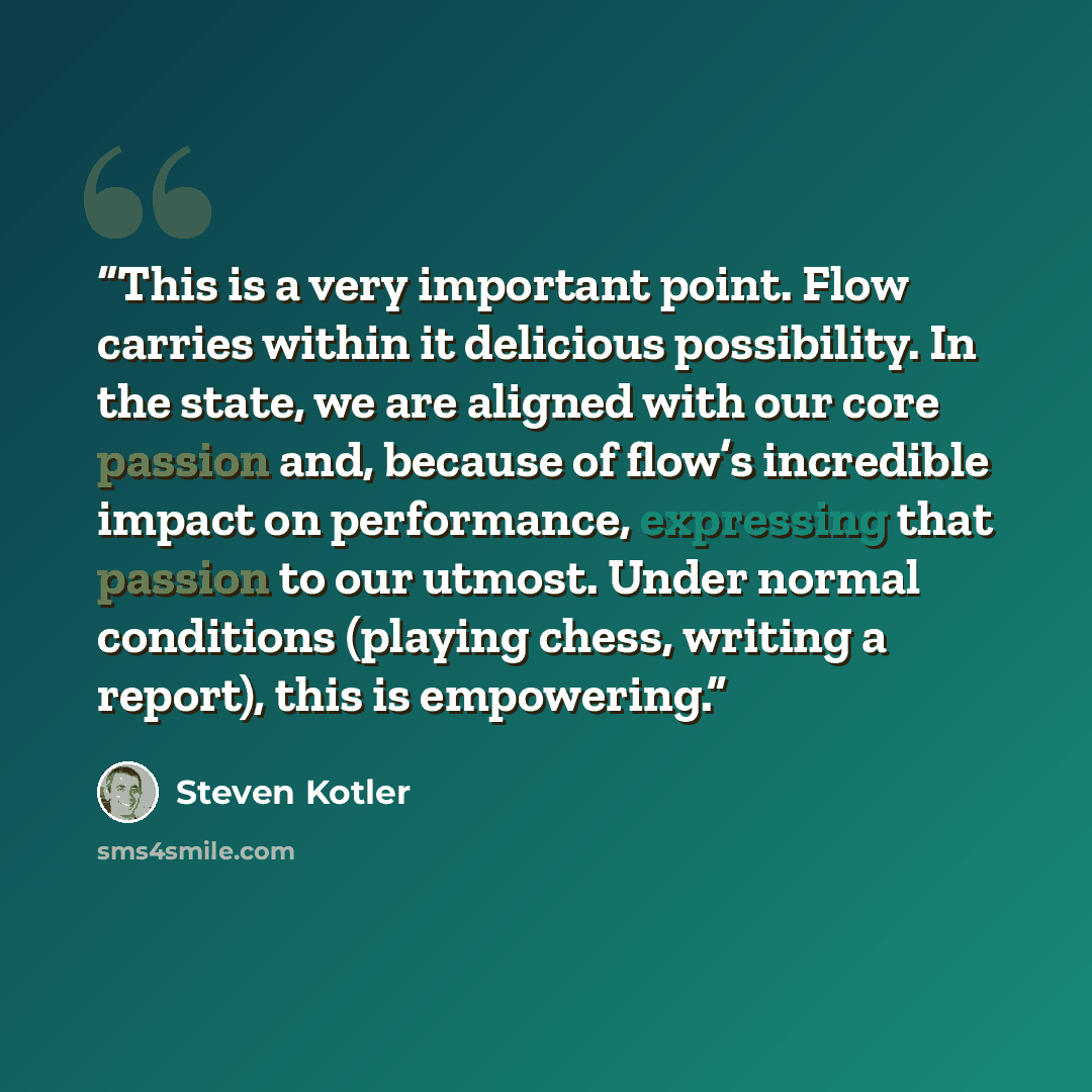 “This is a very important point. Flow carries within it delicious possibility. In the state, we are aligned with our core passion and, because of flow’s incredible impact on performance, expressing that passion to our utmost. Under normal conditions (playing chess, writing a report), this is…” quote by Steven Kotler