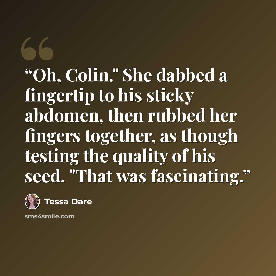 “Oh, Colin." She dabbed a fingertip to his sticky abdomen, then rubbed her fingers together, as though testing the quality of his seed. "That was fascinating.” quote by Tessa Dare