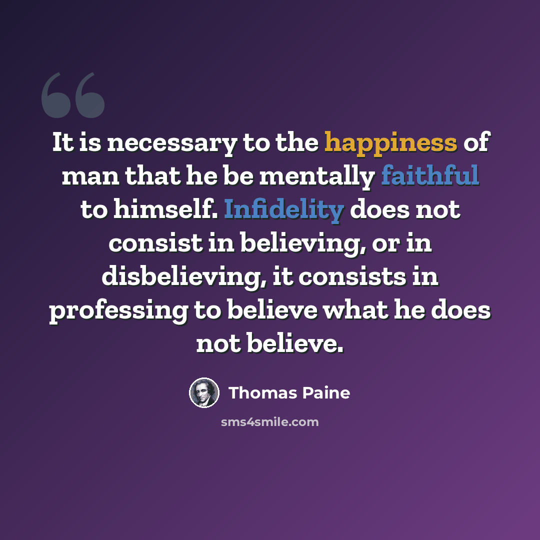 “It is necessary to the happiness of man that he be mentally faithful to himself. Infidelity does not consist in believing, or in disbelieving, it consists in professing to believe what he does not believe.” quote by Thomas Paine