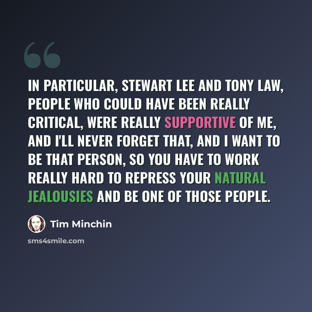 “In particular, Stewart Lee and Tony Law, people who could have been really critical, were really supportive of me, and I'll never forget that, and I want to be that person, so you have to work really hard to repress your natural jealousies and be one of those people.” quote by Tim Minchin