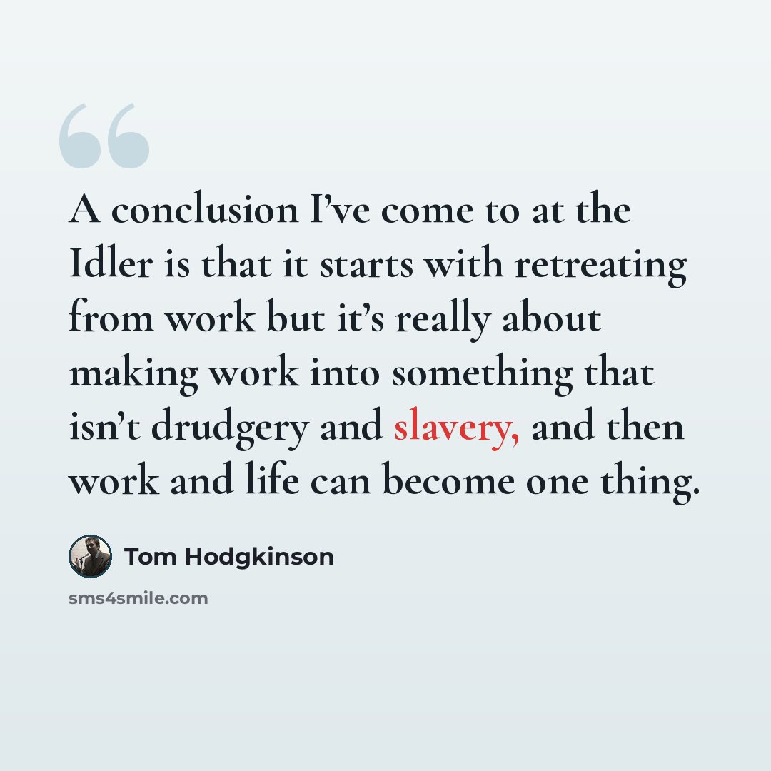 “A conclusion I’ve come to at the Idler is that it starts with retreating from work but it’s really about making work into something that isn’t drudgery and slavery, and then work and life can become one thing.” quote by Tom Hodgkinson