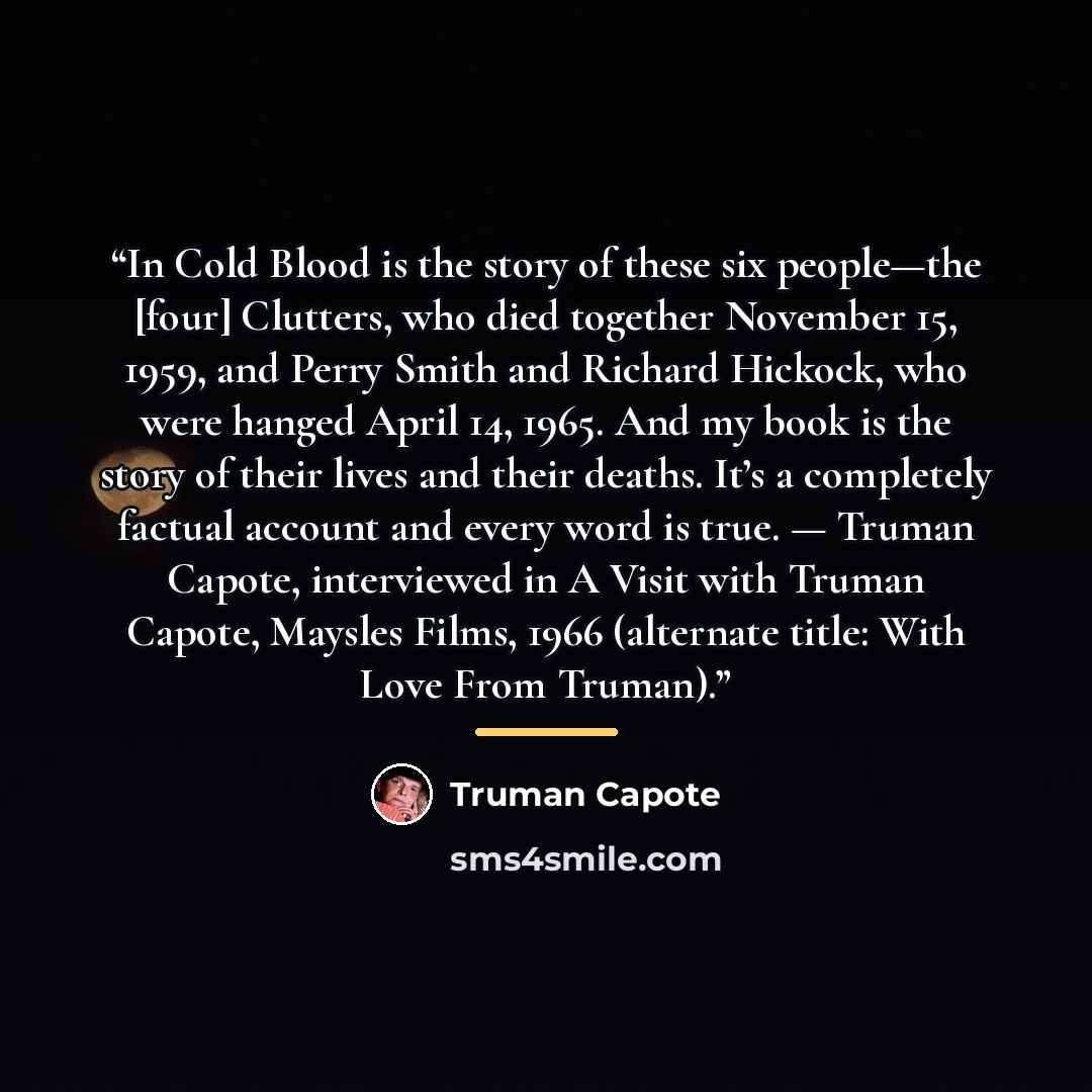 “In Cold Blood is the story of these six people—the [four] Clutters, who died together November 15, 1959, and Perry Smith and Richard Hickock, who were hanged April 14, 1965. And my book is the story of their lives and their deaths. It’s a completely factual account and every word is true. — Truman…” quote by Truman Capote