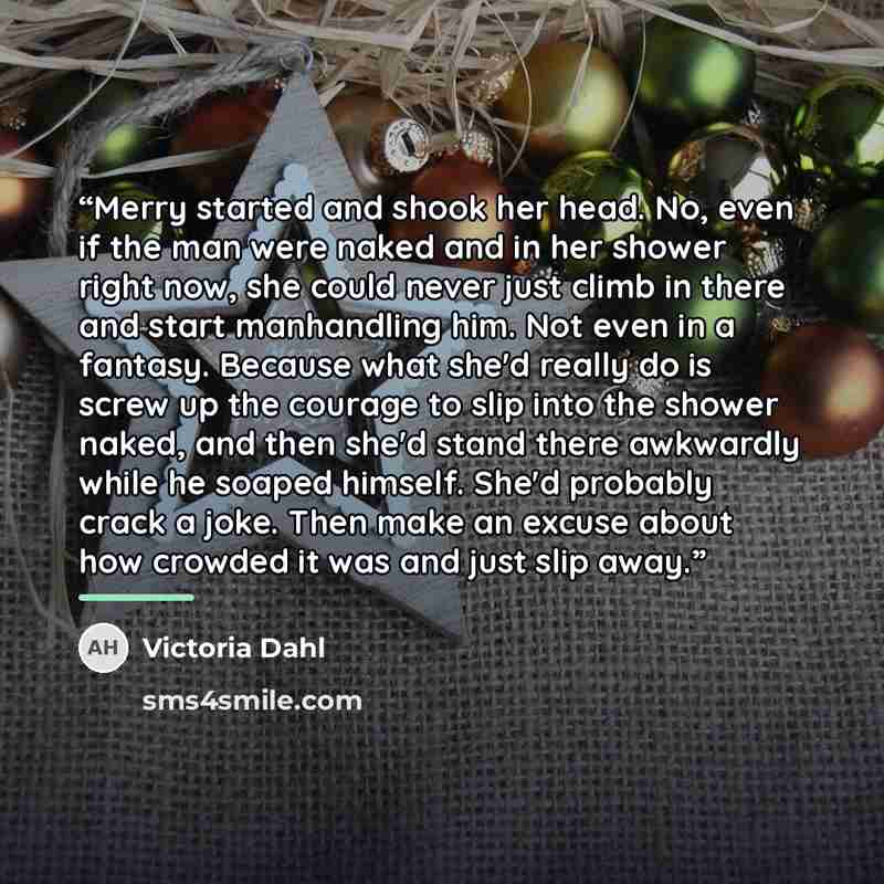 “Merry started and shook her head. No, even if the man were naked and in her shower right now, she could never just climb in there and start manhandling him. Not even in a fantasy. Because what she'd really do is screw up the courage to slip into the shower naked, and then she'd stand there…” quote by Victoria Dahl