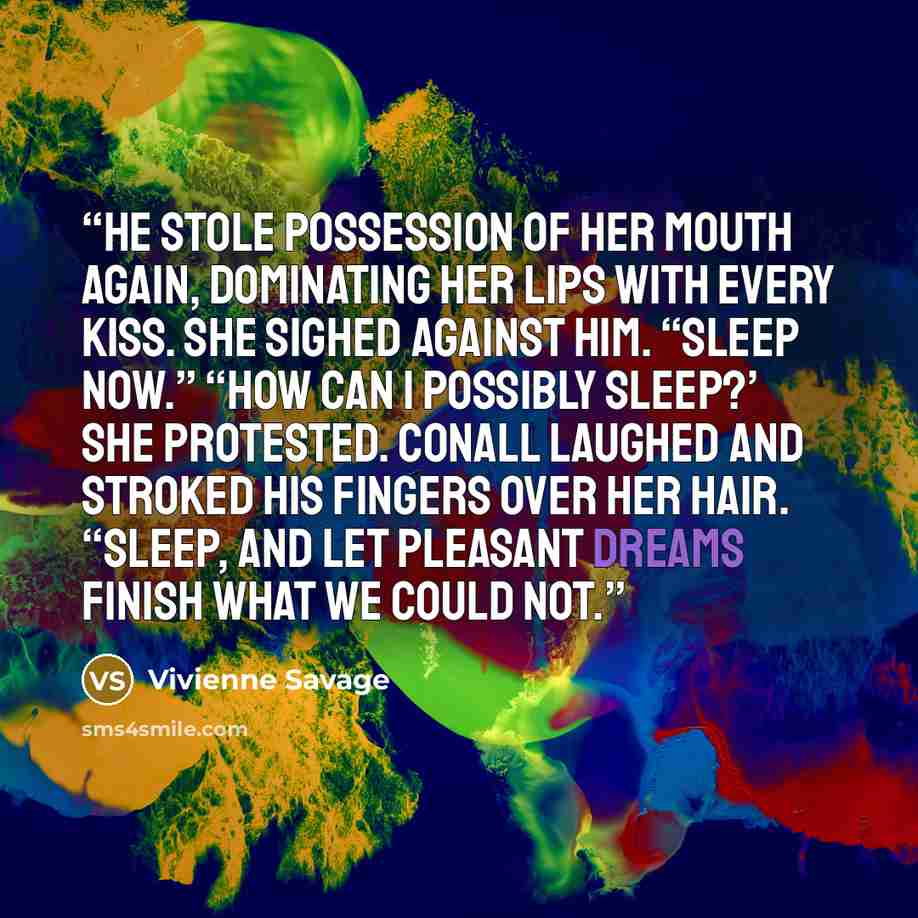 “He stole possession of her mouth again, dominating her lips with every kiss. She sighed against him. “Sleep now.” “How can I possibly sleep?’ she protested. Conall laughed and stroked his fingers over her hair. “Sleep, and let pleasant dreams finish what we could not.” quote by Vivienne Savage