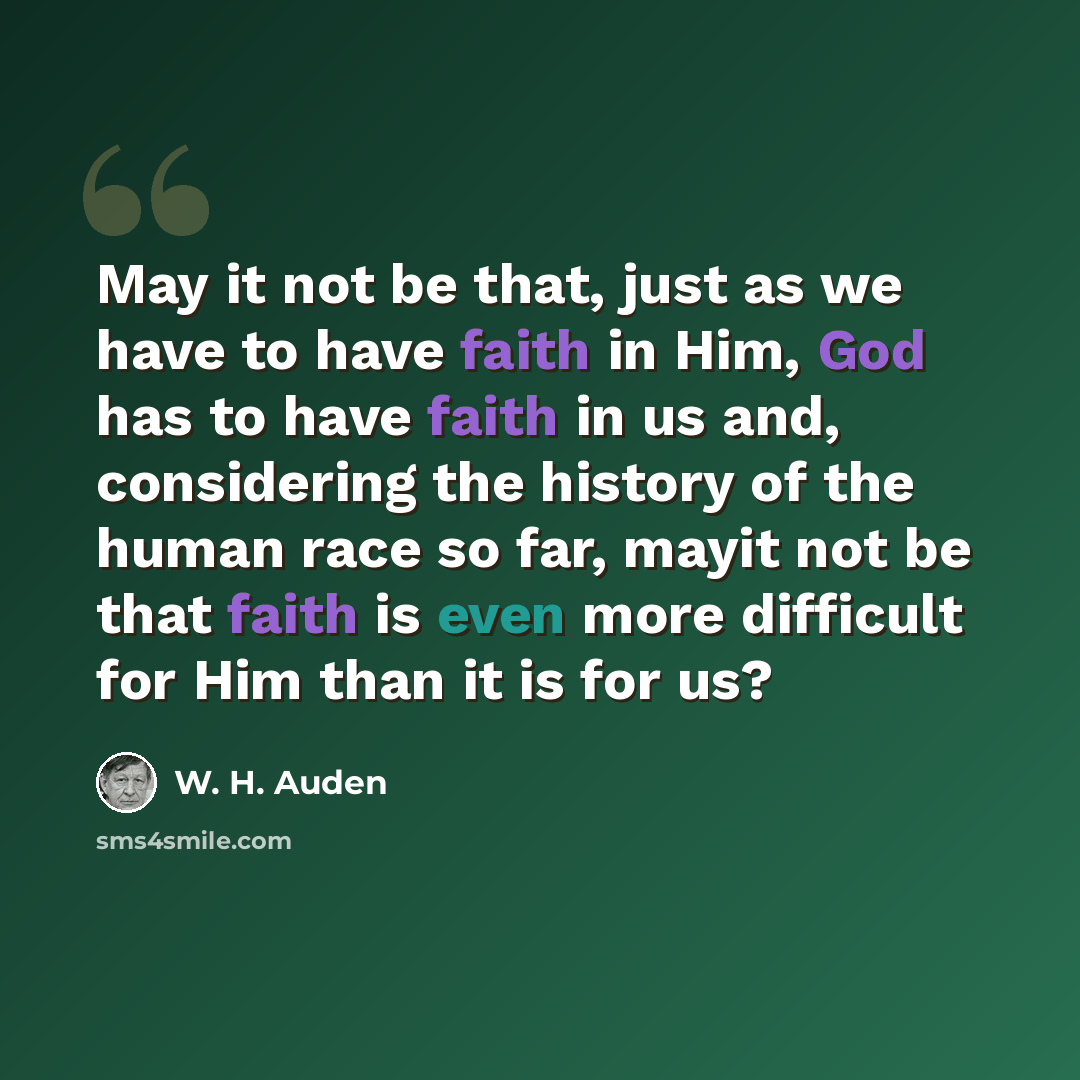 “May it not be that, just as we have to have faith in Him, God has to have faith in us and, considering the history of the human race so far, mayit not be that faith is even more difficult for Him than it is for us?” quote by W. H. Auden