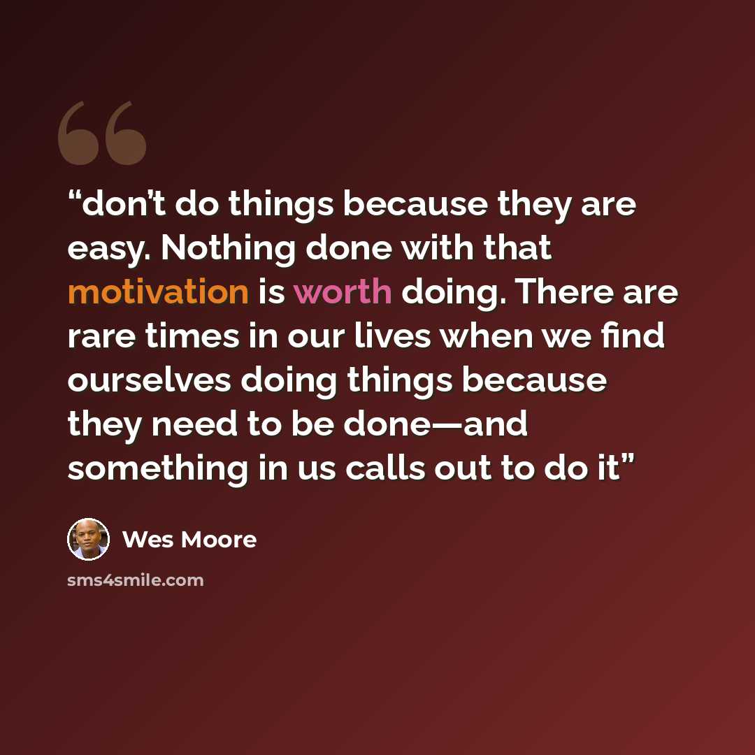 “don’t do things because they are easy. Nothing done with that motivation is worth doing. There are rare times in our lives when we find ourselves doing things because they need to be done—and something in us calls out to do it” quote by Wes Moore