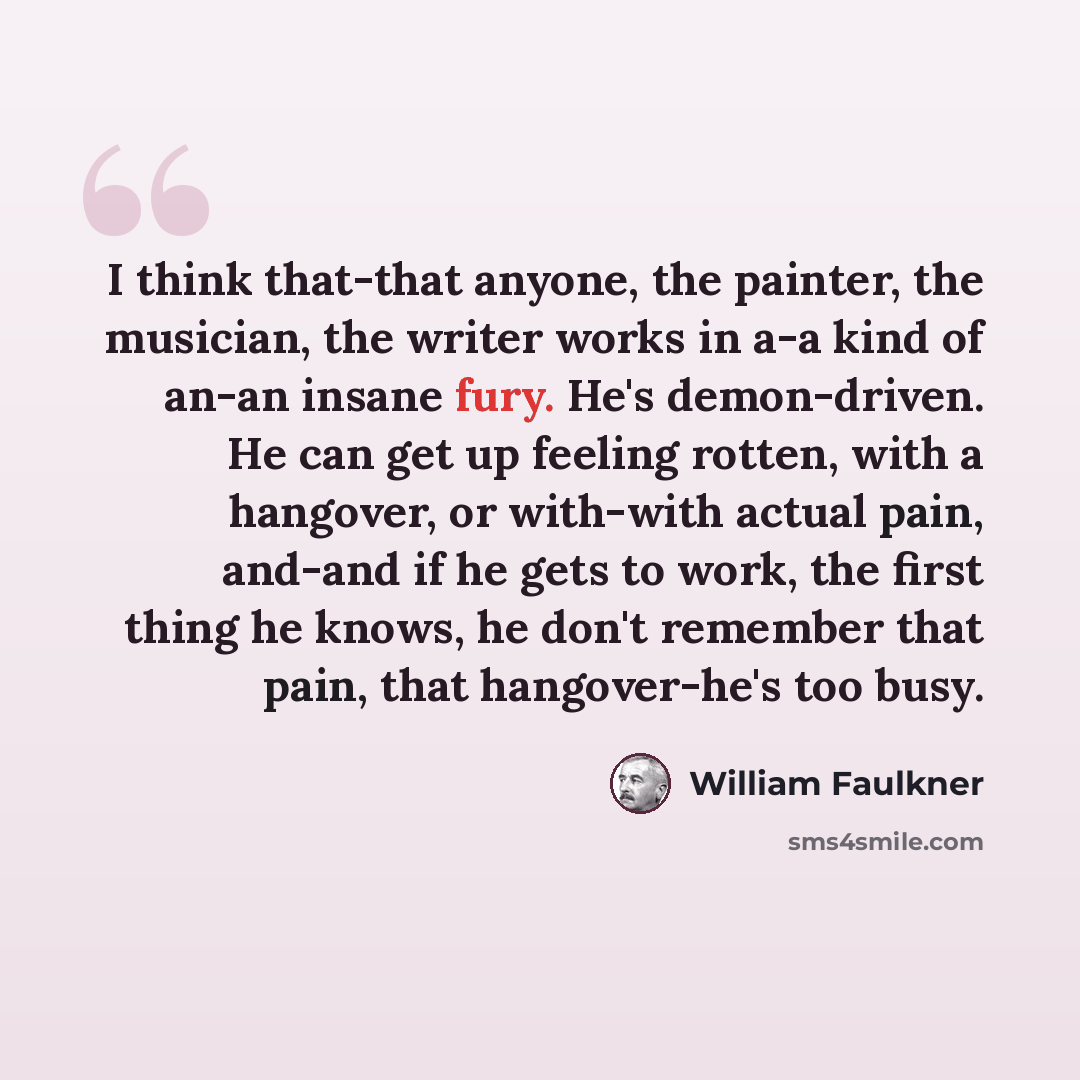 “I think that-that anyone, the painter, the musician, the writer works in a-a kind of an-an insane fury. He's demon-driven. He can get up feeling rotten, with a hangover, or with-with actual pain, and-and if he gets to work, the first thing he knows, he don't remember that pain, that hangover-he's…” quote by William Faulkner