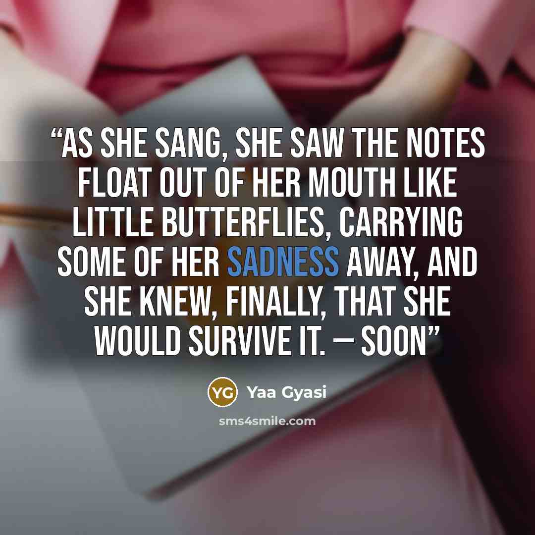 “As she sang, she saw the notes float out of her mouth like little butterflies, carrying some of her sadness away, and she knew, finally, that she would survive it. — Soon” quote by Yaa Gyasi
