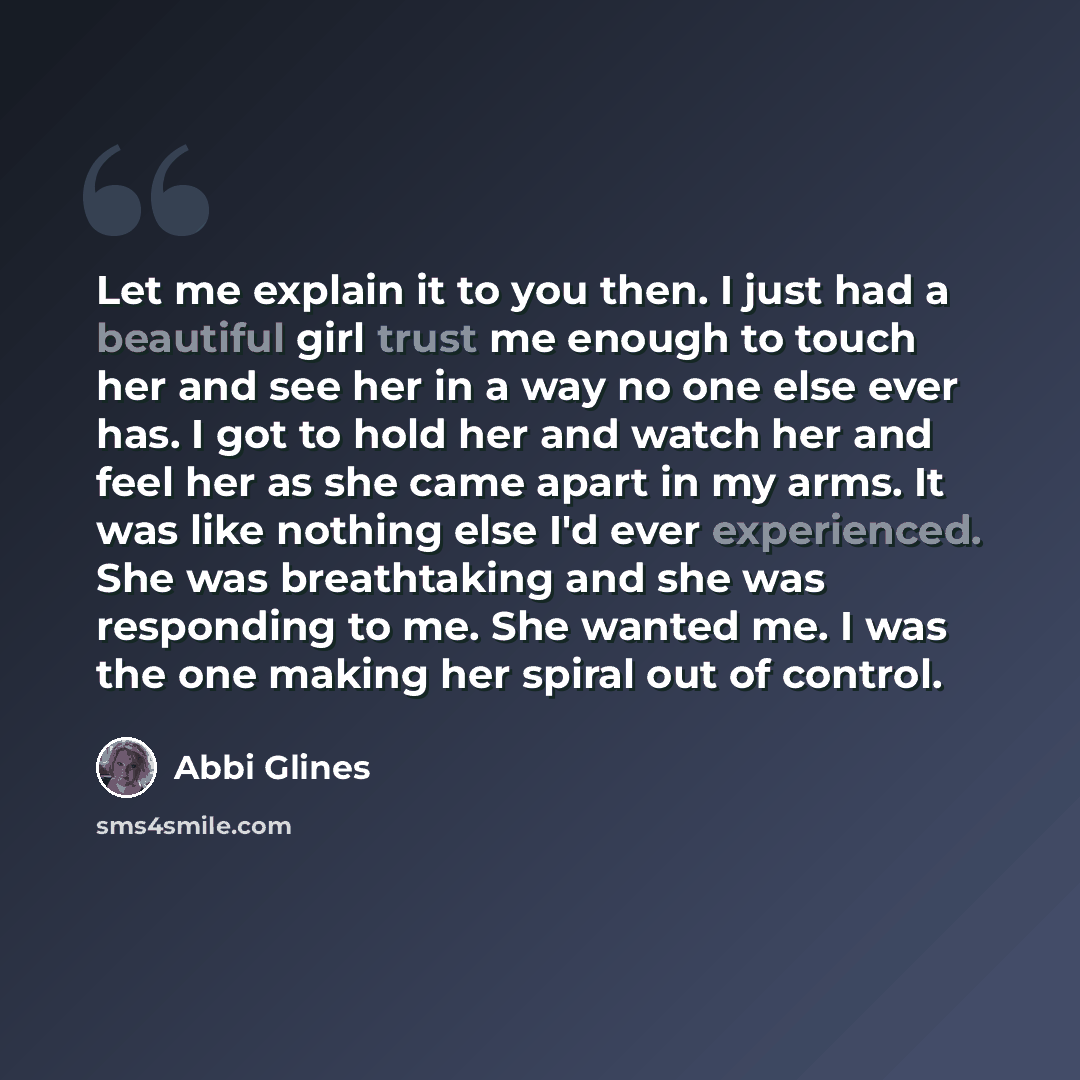 “Let me explain it to you then. I just had a beautiful girl trust me enough to touch her and see her in a way no one else ever has. I got to hold her and watch her and feel her as she came apart in my arms. It was like nothing else I'd ever experienced. She was breathtaking and she was responding…” quote by Abbi Glines