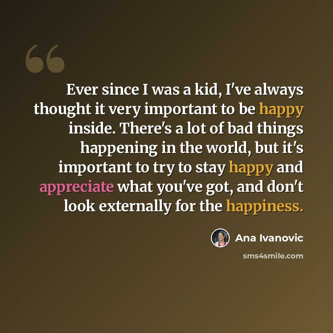 “Ever since I was a kid, I've always thought it very important to be happy inside. There's a lot of bad things happening in the world, but it's important to try to stay happy and appreciate what you've got, and don't look externally for the happiness.” quote by Ana Ivanovic