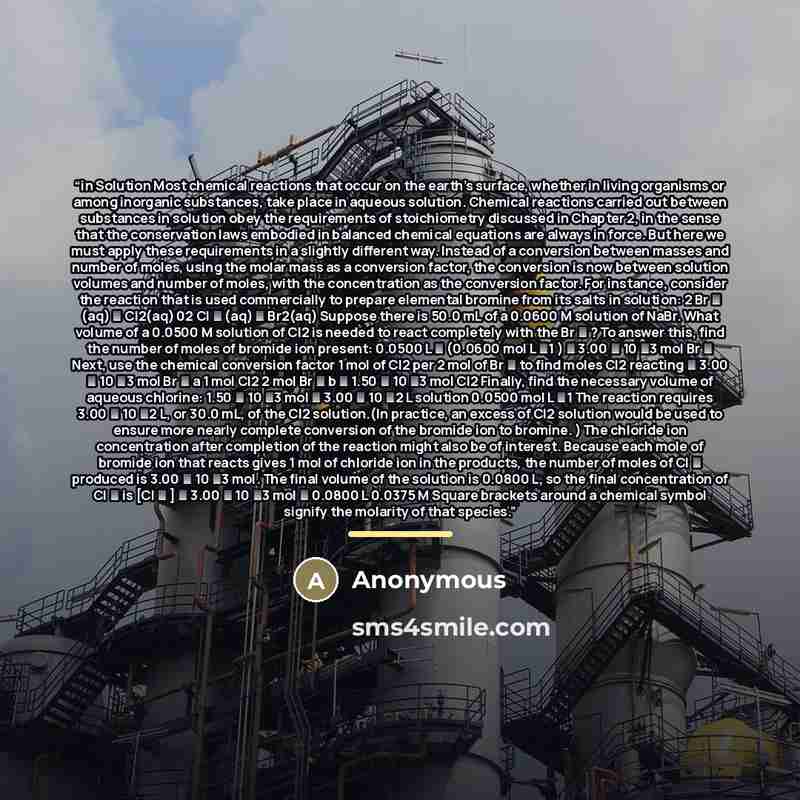 “in Solution Most chemical reactions that occur on the earth’s surface, whether in living organisms or among inorganic substances, take place in aqueous solution. Chemical reactions carried out between substances in solution obey the requirements of stoichiometry discussed in Chapter 2, in the…” quote by Anonymous