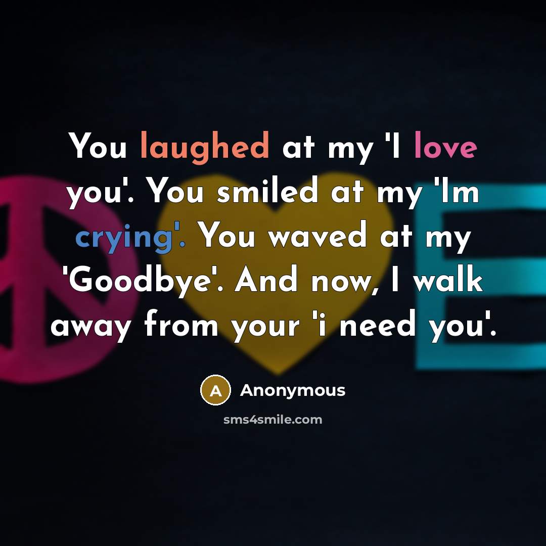 “You laughed at my 'I love you'. You smiled at my 'Im crying'. You waved at my 'Goodbye'. And now, I walk away from your 'i need you'.” quote by Anonymous