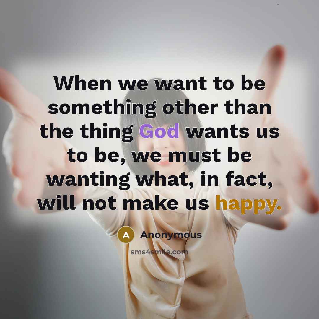 “When we want to be something other than the thing God wants us to be, we must be wanting what, in fact, will not make us happy.” quote by Anonymous