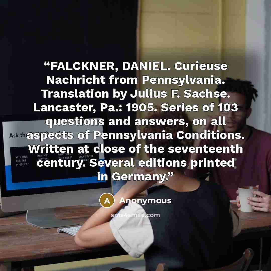 “FALCKNER, DANIEL. Curieuse Nachricht from Pennsylvania. Translation by Julius F. Sachse. Lancaster, Pa.: 1905. Series of 103 questions and answers, on all aspects of Pennsylvania Conditions. Written at close of the seventeenth century. Several editions printed in Germany.” quote by Anonymous
