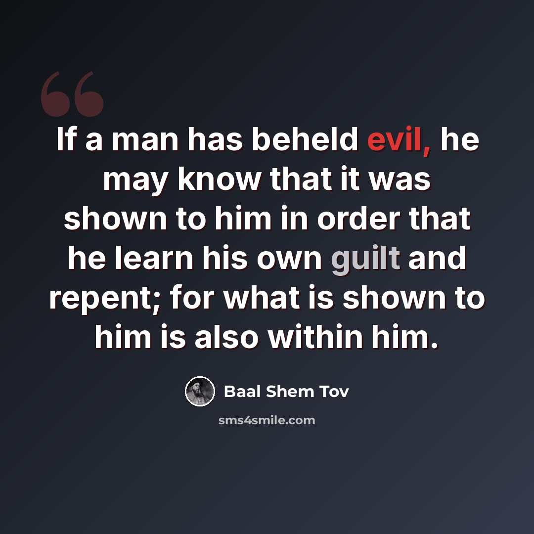 “If a man has beheld evil, he may know that it was shown to him in order that he learn his own guilt and repent; for what is shown to him is also within him.” quote by Baal Shem Tov