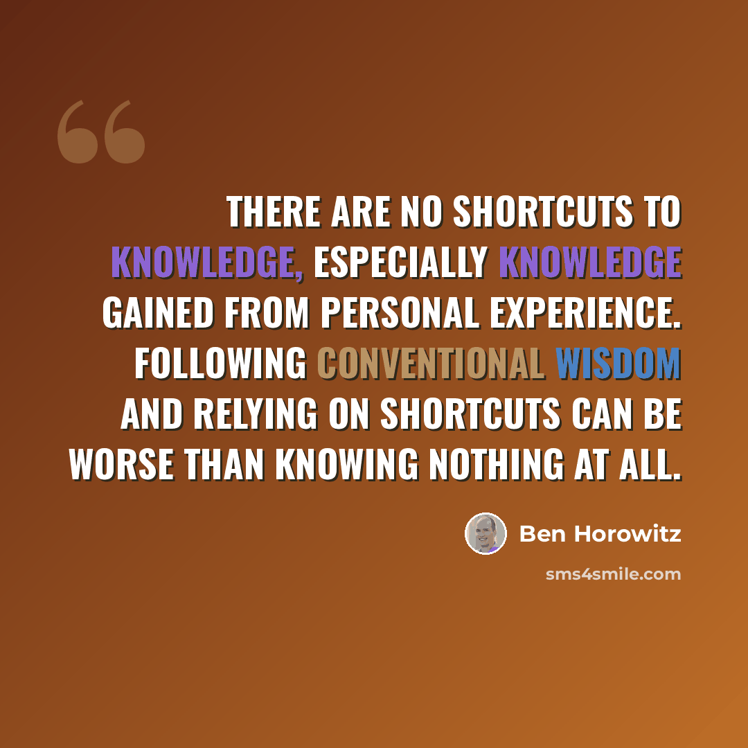 “There are no shortcuts to knowledge, especially knowledge gained from personal experience. Following conventional wisdom and relying on shortcuts can be worse than knowing nothing at all.” quote by Ben Horowitz