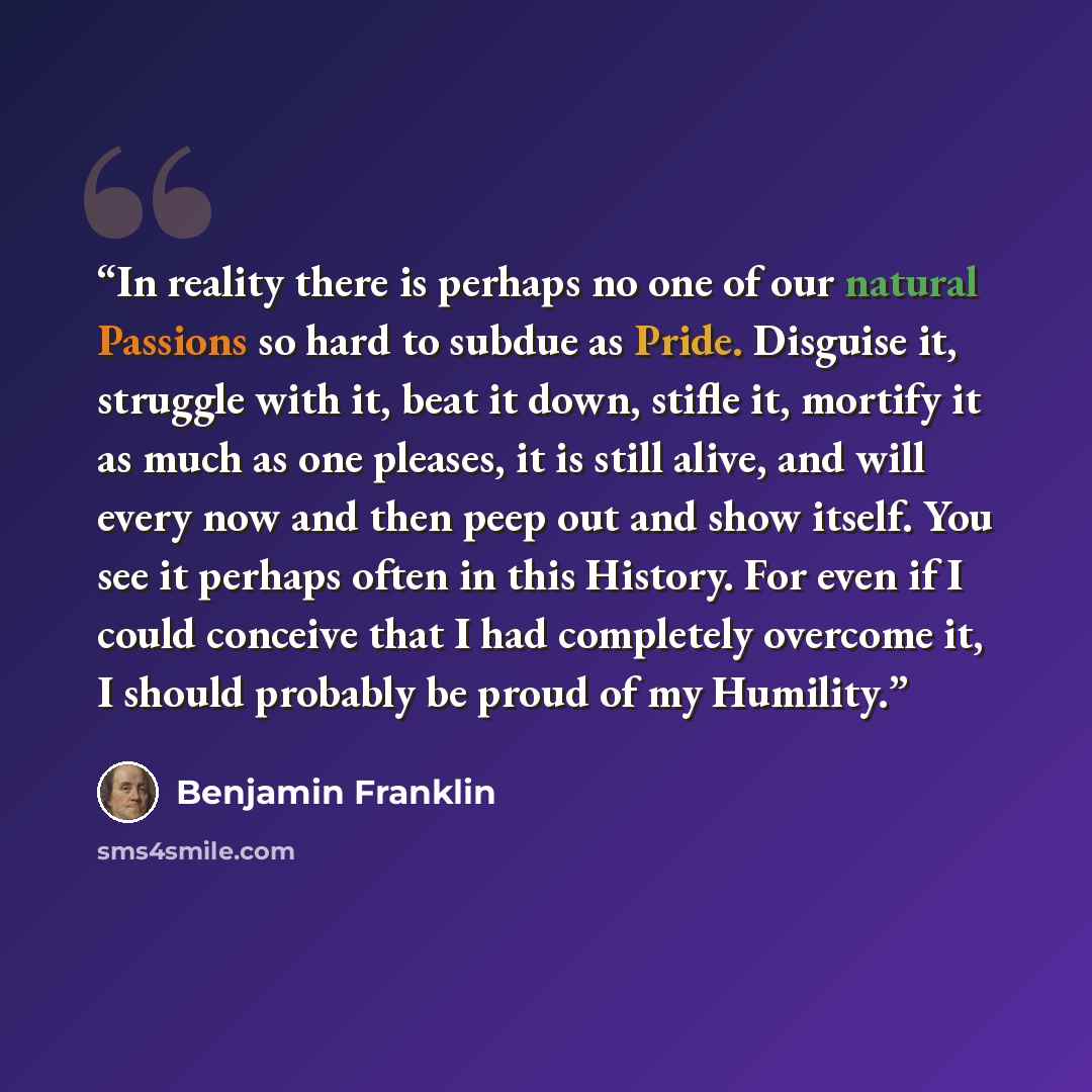 “In reality there is perhaps no one of our natural Passions so hard to subdue as Pride. Disguise it, struggle with it, beat it down, stifle it, mortify it as much as one pleases, it is still alive, and will every now and then peep out and show itself. You see it perhaps often in this History. For…” quote by Benjamin Franklin