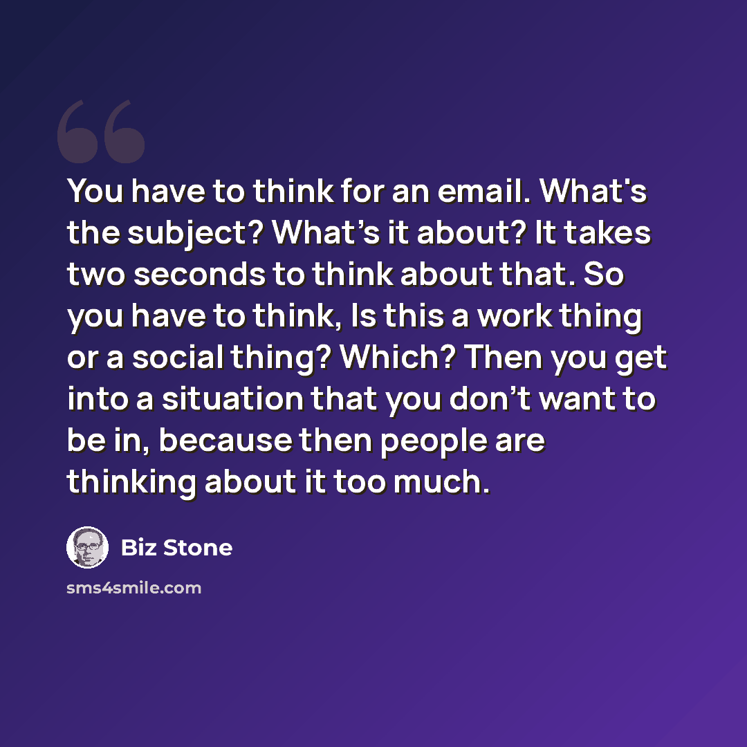 “You have to think for an email. What's the subject? What's it about? It takes two seconds to think about that. So you have to think, Is this a work thing or a social thing? Which? Then you get into a situation that you don't want to be in, because then people are thinking about it too much.” quote by Biz Stone
