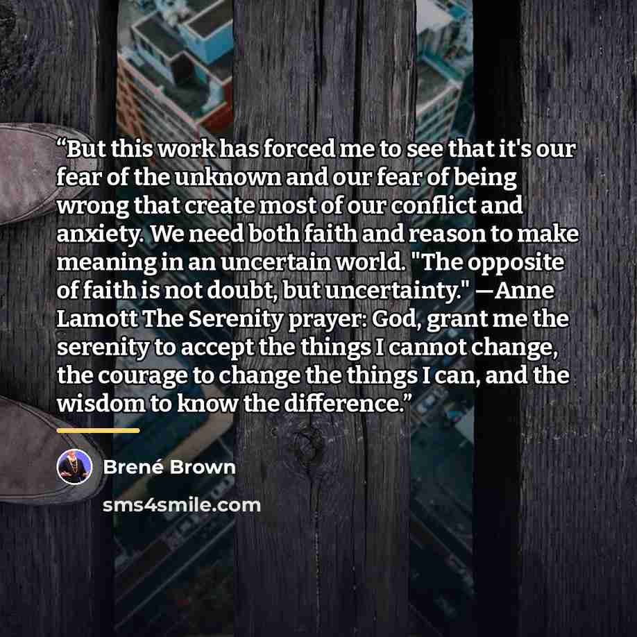 “But this work has forced me to see that it's our fear of the unknown and our fear of being wrong that create most of our conflict and anxiety. We need both faith and reason to make meaning in an uncertain world. "The opposite of faith is not doubt, but uncertainty." —Anne Lamott The Serenity…” quote by Brené Brown
