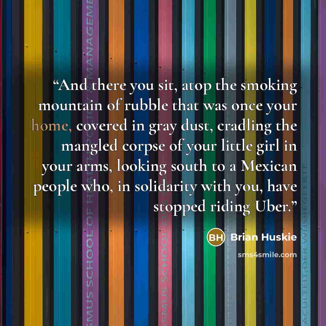 “And there you sit, atop the smoking mountain of rubble that was once your home, covered in gray dust, cradling the mangled corpse of your little girl in your arms, looking south to a Mexican people who, in solidarity with you, have stopped riding Uber.” quote by Brian Huskie