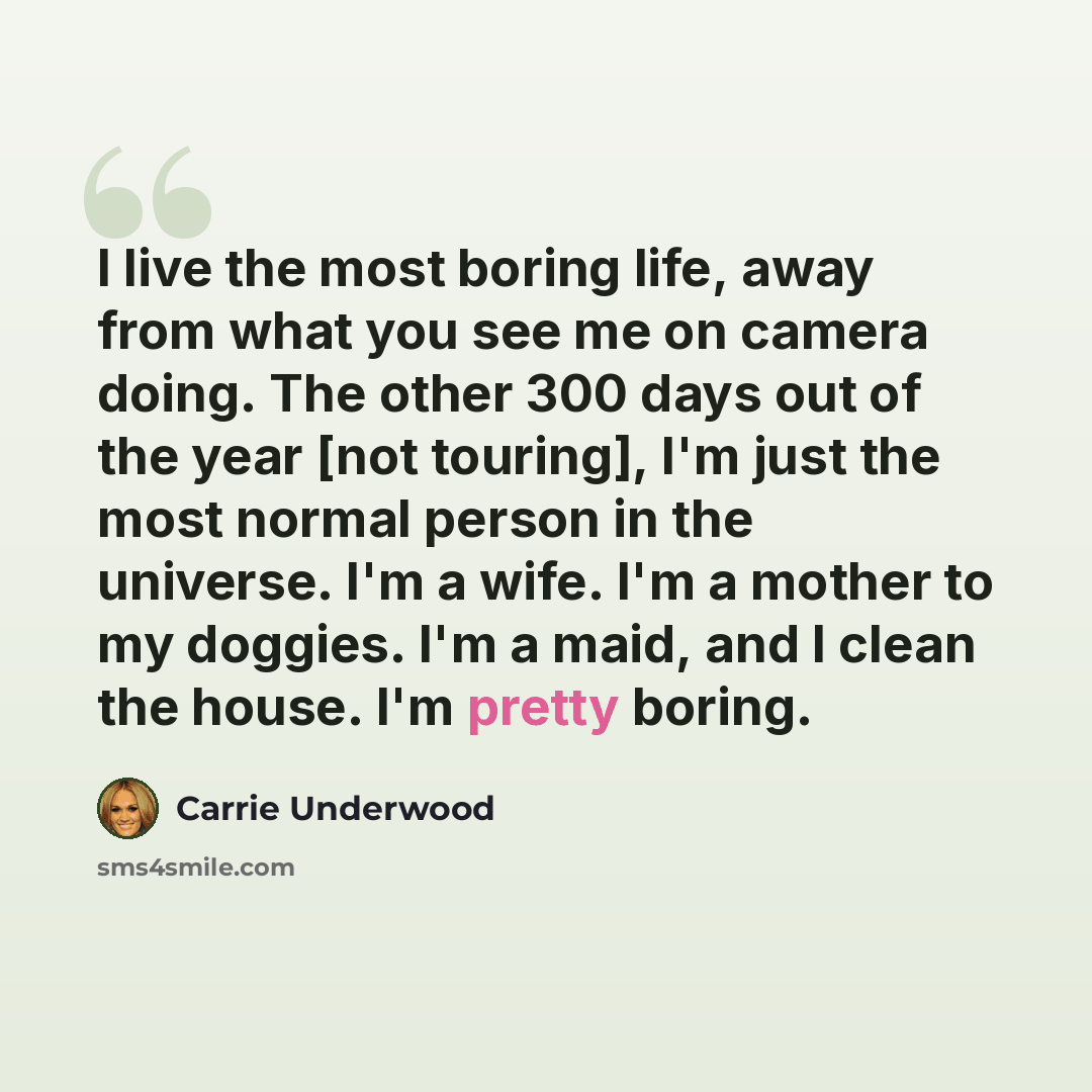 “I live the most boring life, away from what you see me on camera doing. The other 300 days out of the year [not touring], I'm just the most normal person in the universe. I'm a wife. I'm a mother to my doggies. I'm a maid, and I clean the house. I'm pretty boring.” quote by Carrie Underwood