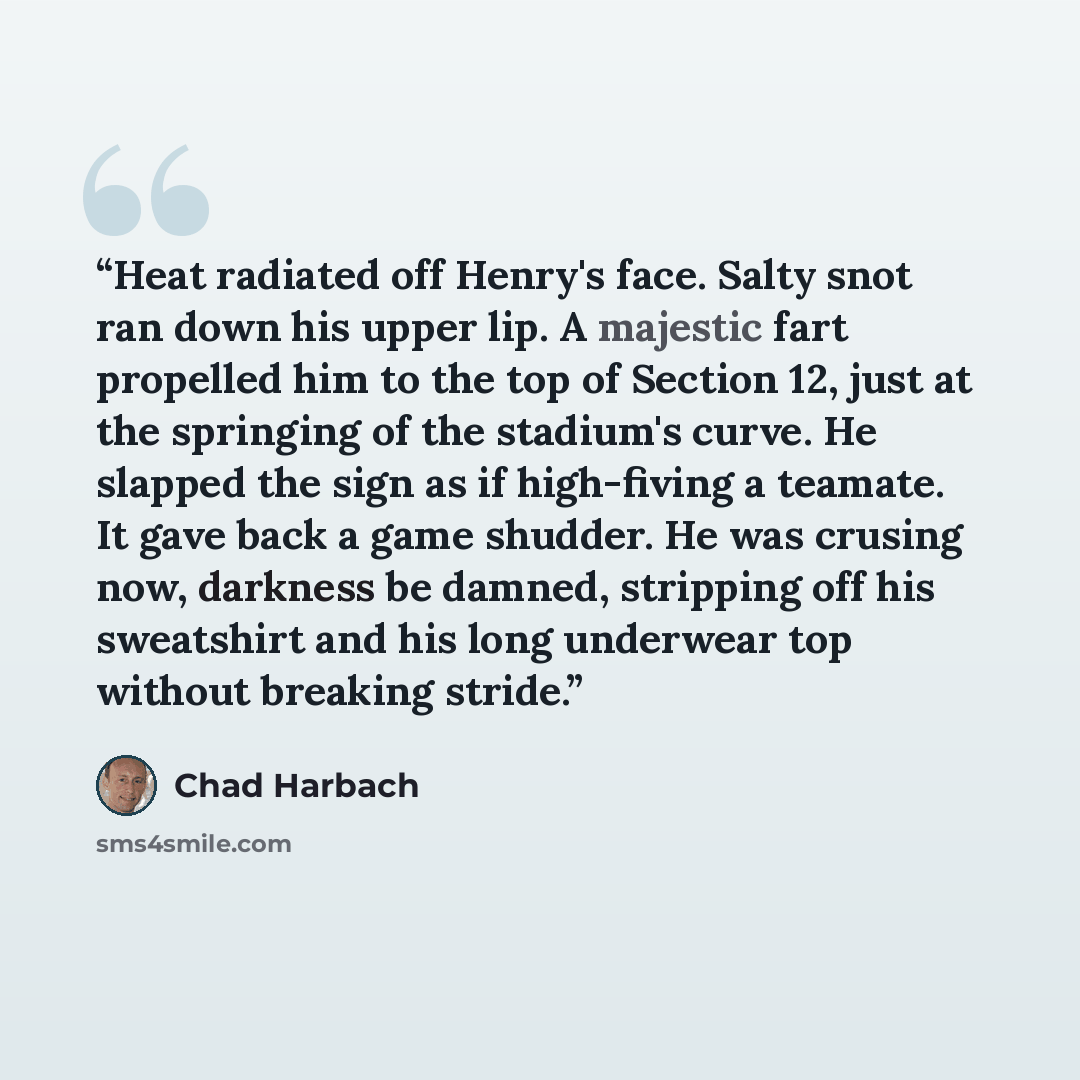 “Heat radiated off Henry's face. Salty snot ran down his upper lip. A majestic fart propelled him to the top of Section 12, just at the springing of the stadium's curve. He slapped the sign as if high-fiving a teamate. It gave back a game shudder. He was crusing now, darkness be damned, stripping…” quote by Chad Harbach