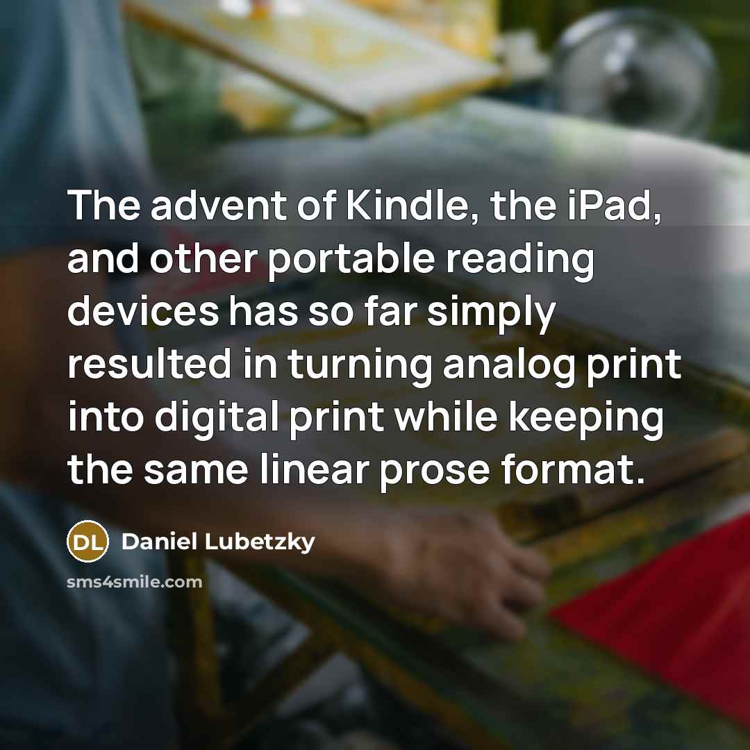 “The advent of Kindle, the iPad, and other portable reading devices has so far simply resulted in turning analog print into digital print while keeping the same linear prose format.” quote by Daniel Lubetzky