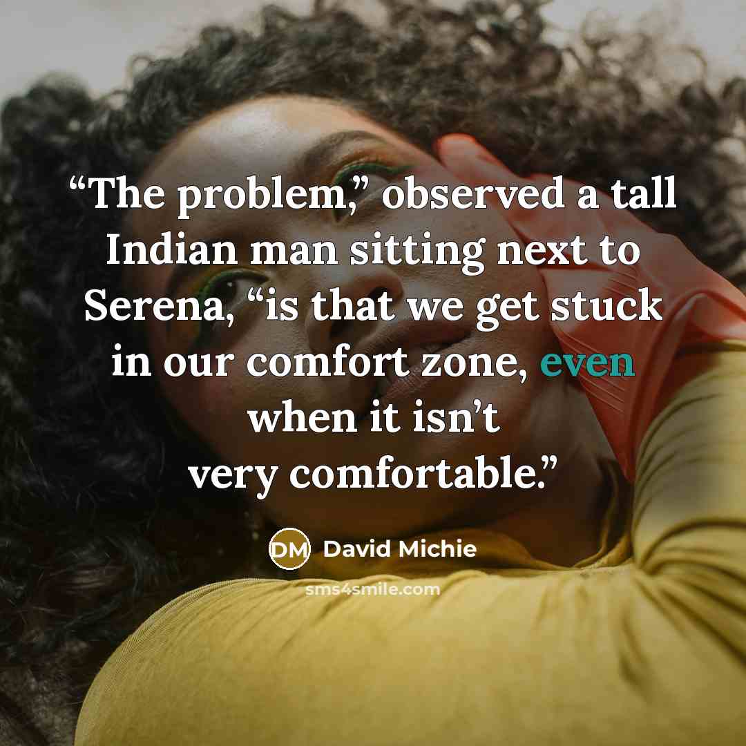 “The problem,” observed a tall Indian man sitting next to Serena, “is that we get stuck in our comfort zone, even when it isn’t very comfortable.” quote by David Michie